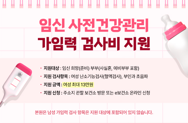 임신 사전건강관리 가임력 검사비 지원
지원 대상 : 임신 희망(준비) 부부(사실혼, 예비부부 포함)
지원 검사항목 : 여성 난소기능검사(혈액검사), 부인과 초음파
지원 금액 : 여성 최대 13만원
지원 신청 : 주소지 관할 보건소 방문 또는 e보건소 온라인 신청
*본원은 남성 가임력 검사 항목은 지원 대상에 포함되어 있지 않습니다.